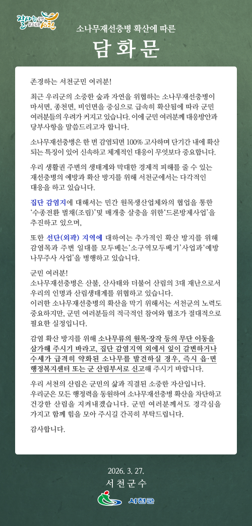소나무재선충병 확산에 따른 담화문

존경하는 서천군민 여러분!
최근 우리군의 소중한 숲과 자연을 위협하는 소나무재선충병이 마서면, 종천면, 비인면을 중심으로 급속히 확산됨에 따라 군민 여러분들의 우려가 커지고 있습니다. 이에 군민 여러분께 대응방안과 당부사항을 말씀드리고자 합니다. 
소나무재선충병은 한 번 감염되면 100% 고사하며 단기간 내에 확산되는 특징이 있어 신속하고 체계적인 대응이 무엇보다 중요합니다.
우리 생활권 주변의 생태계와 막대한 경제적 피해를 줄 수 있는 재선충병의 예방과 확산 방지를 위해 서천군에서는 다각적인 대응을 하고 있습니다.
집단 감염지에 대해서는 민간 원목생산업체와의 협업을 통한‘수종전환 벌채(조림)’및 매개충 살충을 위한‘드론방제사업’을 추진하고 있으며, 
또한 선단(외곽) 지역에 대하여는 추가적인 확산 방지를 위해 감염목과 주변 일대를 모두베는‘소구역모두베기’사업과‘예방나무주사 사업’을 병행하고 있습니다. 
군민 여러분!
소나무재선충병은 산불, 산사태와 더불어 산림의 3대 재난으로서 우리의 인명과 산림생태계를 위협하고 있습니다.  
이러한 소나무재선충병의 확산을 막기 위해서는 서천군의 노력도 중요하지만, 군민 여러분들의 적극적인 참여와 협조가 절대적으로 필요한 실정입니다. 
감염 확산 방지를 위해 소나무류의 원목·장작 등의 무단 이동을 삼가해 주시기 바라고, 집단 감염지역 외에서 잎이 갈변하거나 수세가 급격히 약화된 소나무를 발견하실 경우, 즉시 읍·면 행정복지센터 또는 군 산림부서로 신고해 주시기 바랍니다. 

우리 서천의 산림은 군민의 삶과 직결된 소중한 자산입니다. 우리군은 모든 행정력을 동원하여 소나무재선충병 확산을 차단하고 건강한 산림을 지켜내겠습니다. 군민 여러분께서도 경각심을 가지고 함께 힘을 모아 주시길 간곡히 부탁드립니다.

감사합니다.  


2026년  3월   일

 
서 천 군 수