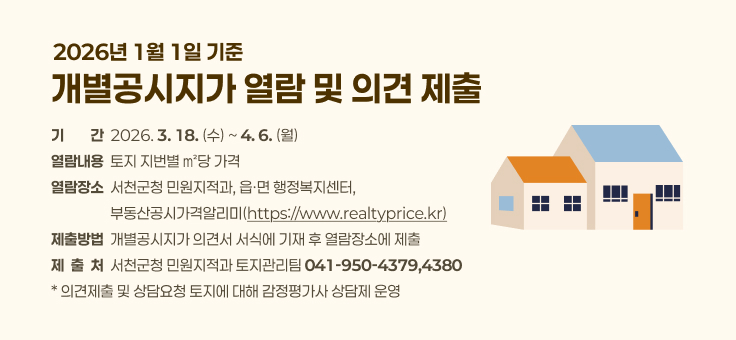 ○ 기 간: 2026. 3. 18.(수) ~ 4. 6.(월)

○ 열람내용: 토지 지번별 ㎡당 가격

○ 열람장소: 서천군청 민원지적과, 읍ㆍ면 행정복지센터, 부동산공시가격알리미(https://www.realtyprice.kr)

○ 제출방법: 개별공시지가 의견서 서식에 기재 후 열람장소에 제출

○ 제 출 처: 서천군청 민원지적과 토지관리팀(☎041-950-4379,4380)

* 의견제출 및 상담요청 토지에 대해 감정평가사 상담제 운영