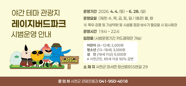 야간 테마 관광지 레이지버드파크 시범운영 안내
운영기간  2026. 4. 4. (토) ~ 6. 28. (일)
운영요일  (개관) 수, 목, 금, 토, 일 / (휴관) 월, 화
※ 폭우·강풍 등 기상악화 및 시설물 점검·보수가 필요할 시 임시휴관
운영시간  19시 ~ 22시
입장료 (시범운영기간 카드결제만 가능)
어린이 (6~12세) 2,000원
청소년 (13~18세) 3,000원
성인 (19세 이상) 5,000원
※ 서천군민, 65세 이상 50% 감면
소 재 지 서천군 마서면 장산로855번길 29
문 의 처 서천군 관광진흥과 041-950-4018